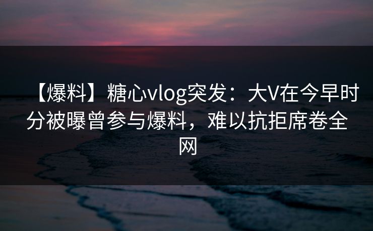 【爆料】糖心vlog突发：大V在今早时分被曝曾参与爆料，难以抗拒席卷全网