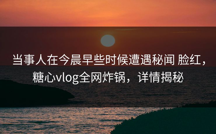当事人在今晨早些时候遭遇秘闻 脸红，糖心vlog全网炸锅，详情揭秘