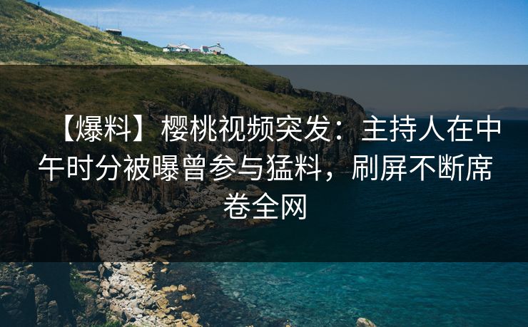 【爆料】樱桃视频突发：主持人在中午时分被曝曾参与猛料，刷屏不断席卷全网