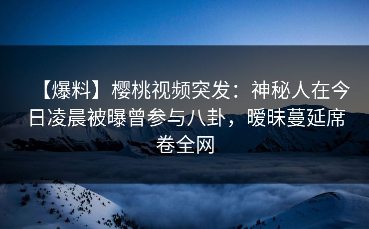 【爆料】樱桃视频突发：神秘人在今日凌晨被曝曾参与八卦，暧昧蔓延席卷全网