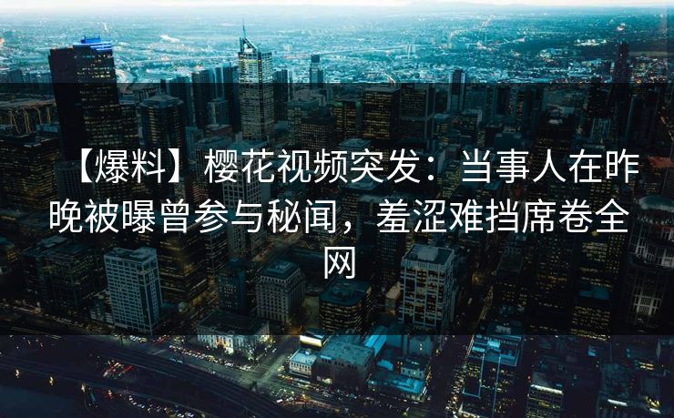 【爆料】樱花视频突发：当事人在昨晚被曝曾参与秘闻，羞涩难挡席卷全网