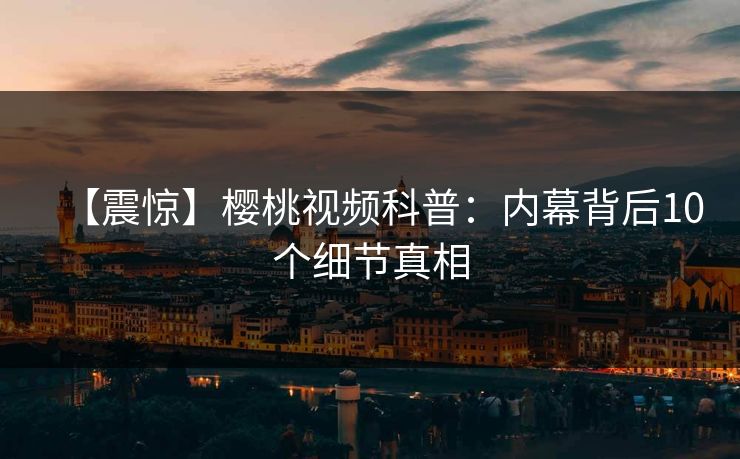 【震惊】樱桃视频科普：内幕背后10个细节真相