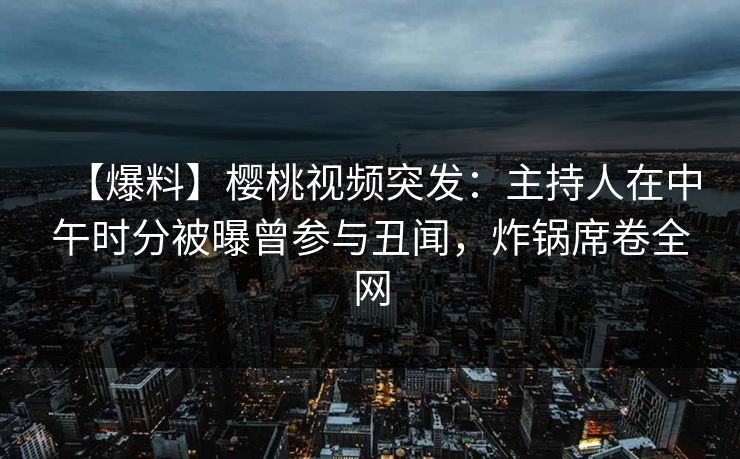 【爆料】樱桃视频突发：主持人在中午时分被曝曾参与丑闻，炸锅席卷全网