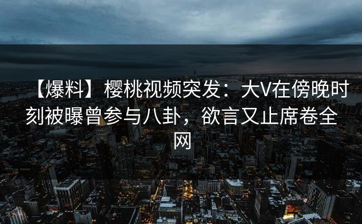 【爆料】樱桃视频突发：大V在傍晚时刻被曝曾参与八卦，欲言又止席卷全网