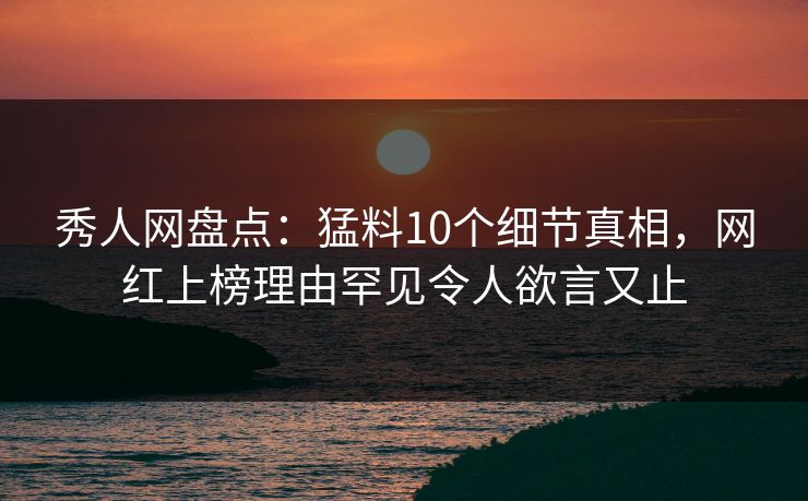 秀人网盘点：猛料10个细节真相，网红上榜理由罕见令人欲言又止