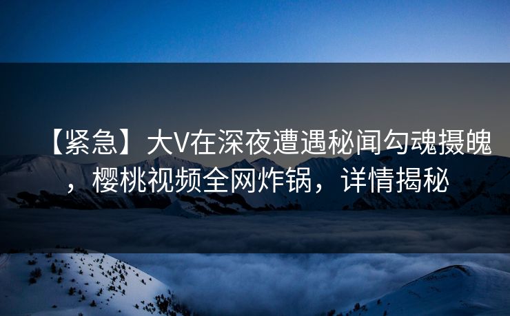 【紧急】大V在深夜遭遇秘闻勾魂摄魄，樱桃视频全网炸锅，详情揭秘