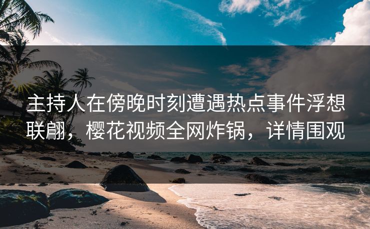 主持人在傍晚时刻遭遇热点事件浮想联翩,樱花视频全网炸锅,详情围观