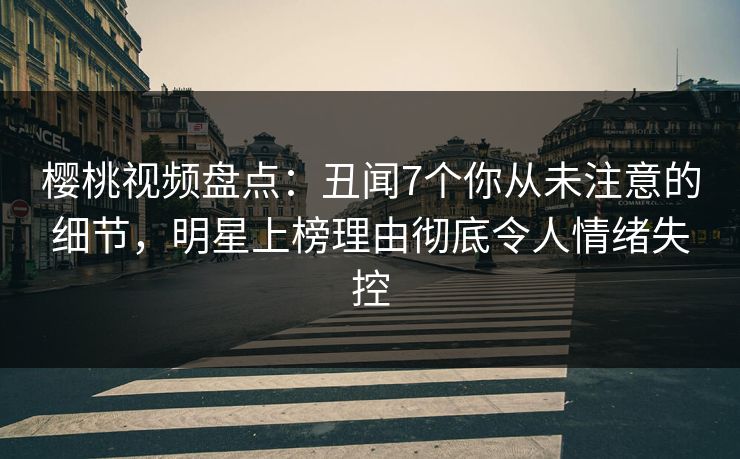樱桃视频盘点：丑闻7个你从未注意的细节，明星上榜理由彻底令人情绪失控