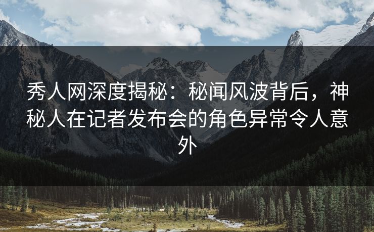 秀人网深度揭秘：秘闻风波背后，神秘人在记者发布会的角色异常令人意外