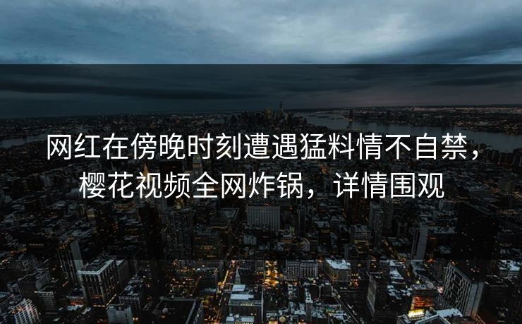 网红在傍晚时刻遭遇猛料情不自禁，樱花视频全网炸锅，详情围观
