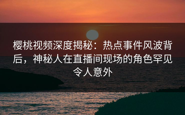 樱桃视频深度揭秘：热点事件风波背后，神秘人在直播间现场的角色罕见令人意外