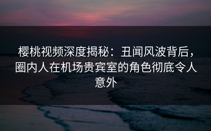 樱桃视频深度揭秘:丑闻风波背后,圈内人在机场贵宾室的角色彻底令人意外