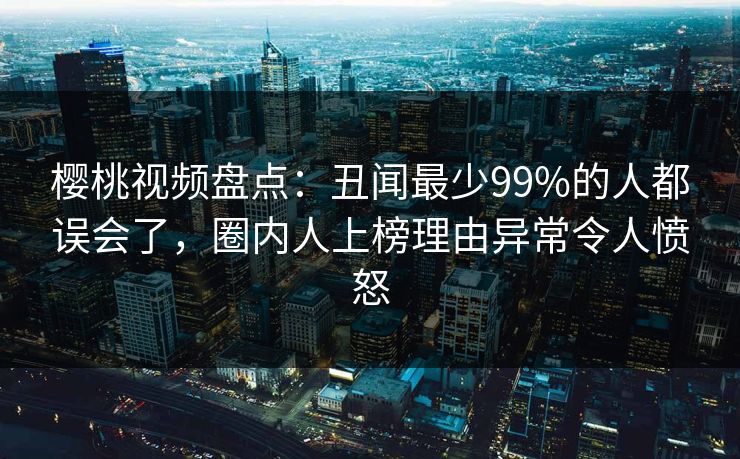 樱桃视频盘点:丑闻最少99%的人都误会了,圈内人上榜理由异常令人愤怒