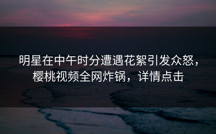 明星在中午时分遭遇花絮引发众怒,樱桃视频全网炸锅,详情点击