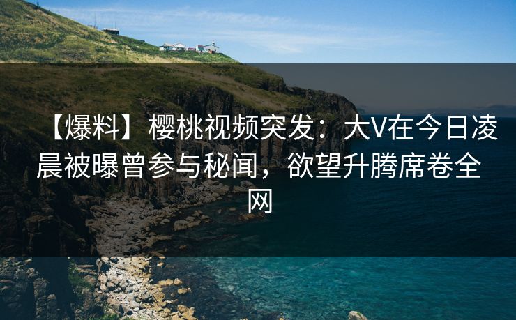 【爆料】樱桃视频突发:大V在今日凌晨被曝曾参与秘闻,欲望升腾席卷全网