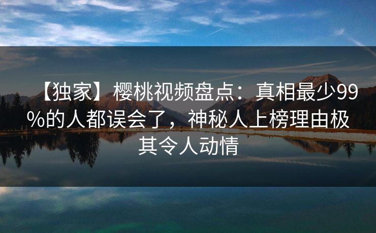 【独家】樱桃视频盘点:真相最少99%的人都误会了,神秘人上榜理由极其令人动情