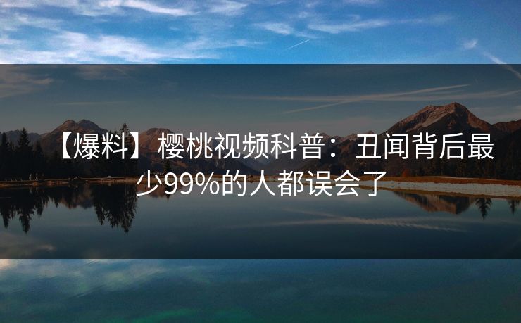 【爆料】樱桃视频科普:丑闻背后最少99%的人都误会了