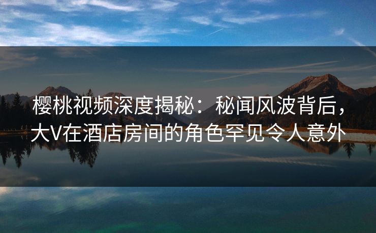 樱桃视频深度揭秘:秘闻风波背后,大V在酒店房间的角色罕见令人意外