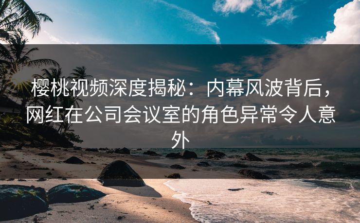 樱桃视频深度揭秘:内幕风波背后,网红在公司会议室的角色异常令人意外