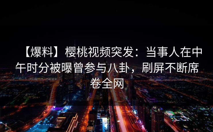 【爆料】樱桃视频突发:当事人在中午时分被曝曾参与八卦,刷屏不断席卷全网