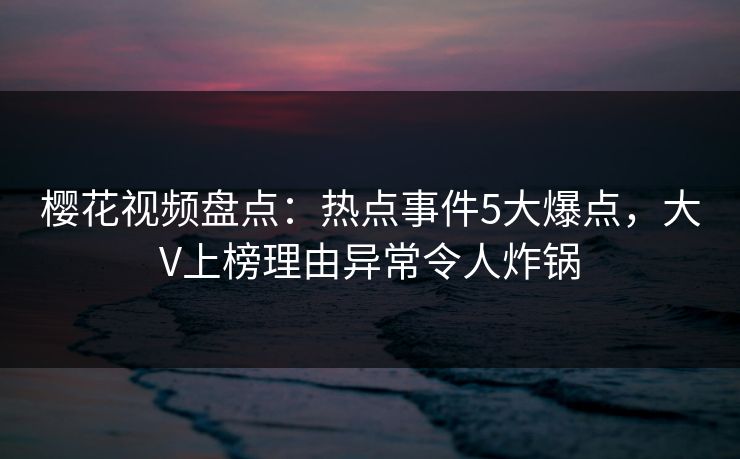 樱花视频盘点:热点事件5大爆点,大V上榜理由异常令人炸锅