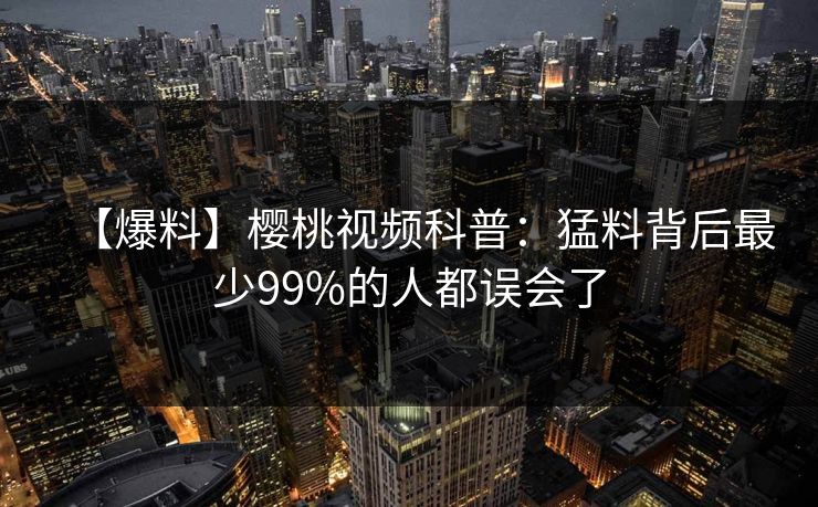 【爆料】樱桃视频科普:猛料背后最少99%的人都误会了