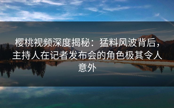 樱桃视频深度揭秘:猛料风波背后,主持人在记者发布会的角色极其令人意外