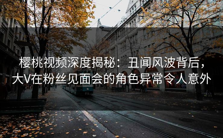 樱桃视频深度揭秘:丑闻风波背后,大V在粉丝见面会的角色异常令人意外 樱桃视频深度揭秘:丑闻风波背后,大V在粉丝见面会的角色异常令人意外