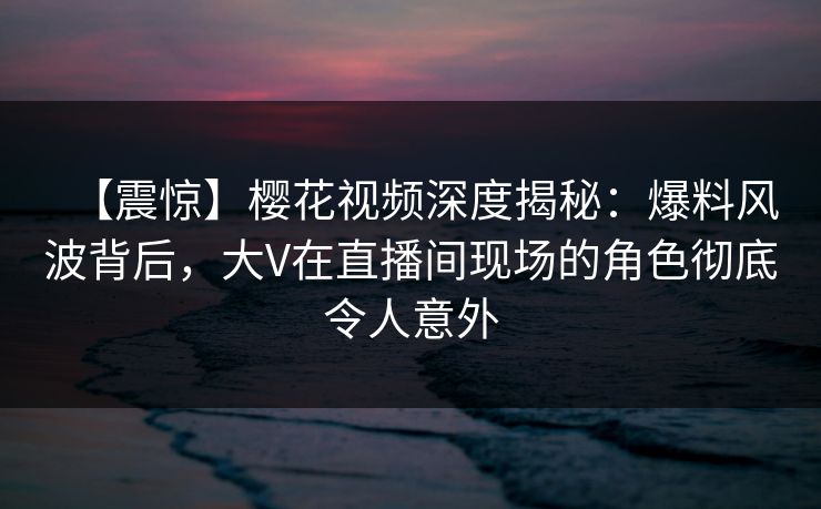 【震惊】樱花视频深度揭秘：爆料风波背后，大V在直播间现场的角色彻底令人意外