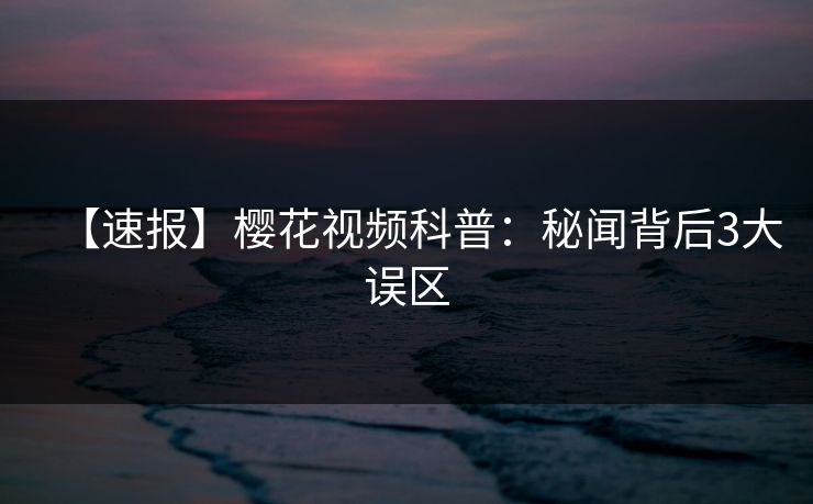 【速报】樱花视频科普:秘闻背后3大误区