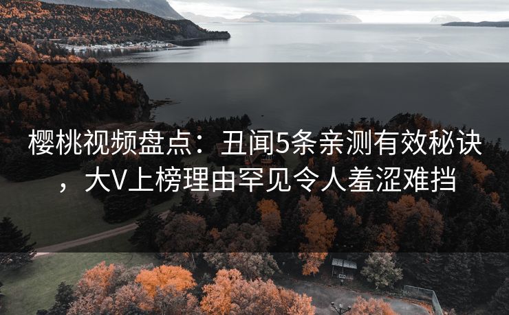 樱桃视频盘点：丑闻5条亲测有效秘诀，大V上榜理由罕见令人羞涩难挡