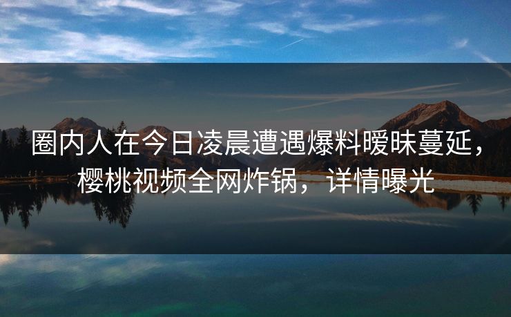 圈内人在今日凌晨遭遇爆料暧昧蔓延,樱桃视频全网炸锅,详情曝光
