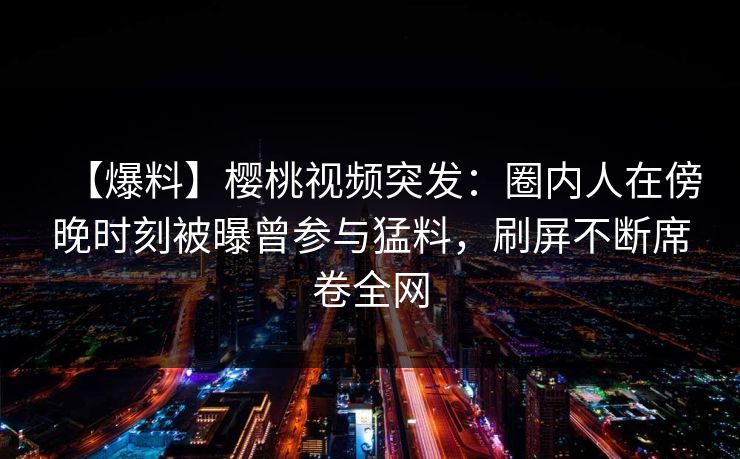 【爆料】樱桃视频突发:圈内人在傍晚时刻被曝曾参与猛料,刷屏不断席卷全网