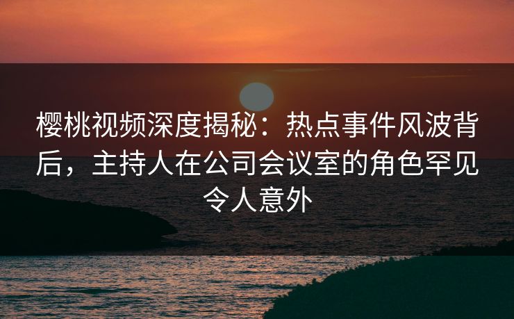 樱桃视频深度揭秘:热点事件风波背后,主持人在公司会议室的角色罕见令人意外 樱桃视频深度揭秘:热点事件风波背后,主持人在公司会议室的角色罕见令人意外