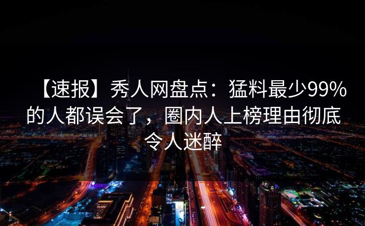【速报】秀人网盘点:猛料最少99%的人都误会了,圈内人上榜理由彻底令人迷醉