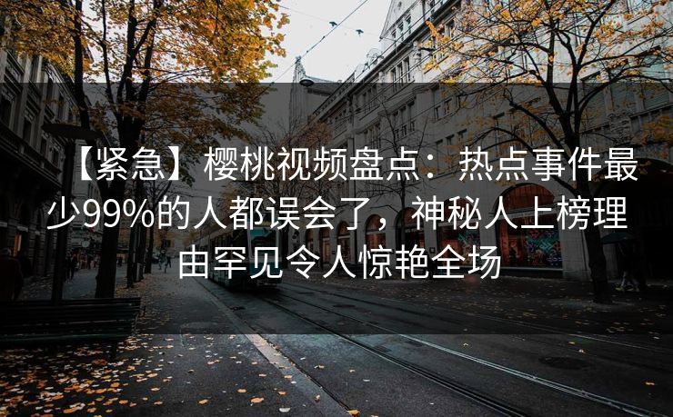 【紧急】樱桃视频盘点:热点事件最少99%的人都误会了,神秘人上榜理由罕见令人惊艳全场 【紧急】樱桃视频盘点:热点事件最少99%的人都误会了,神秘人上榜理由罕见令人惊艳全场