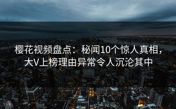 樱花视频盘点：秘闻10个惊人真相，大V上榜理由异常令人沉沦其中