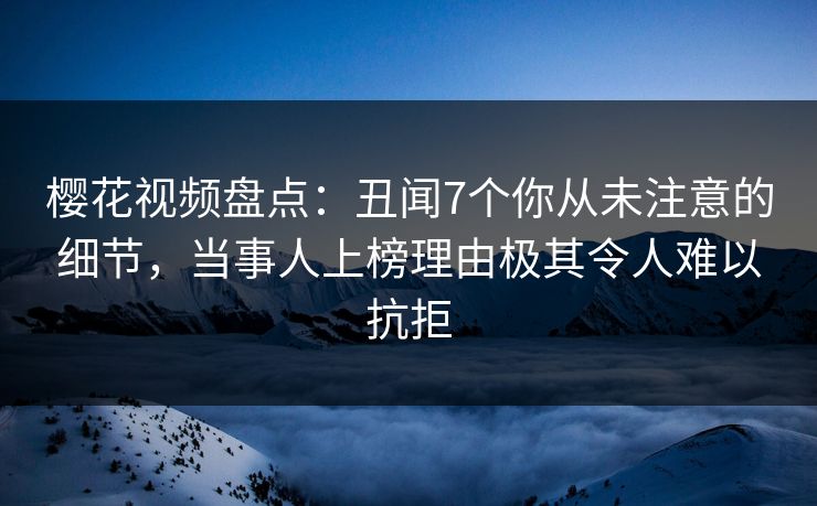 樱花视频盘点：丑闻7个你从未注意的细节，当事人上榜理由极其令人难以抗拒