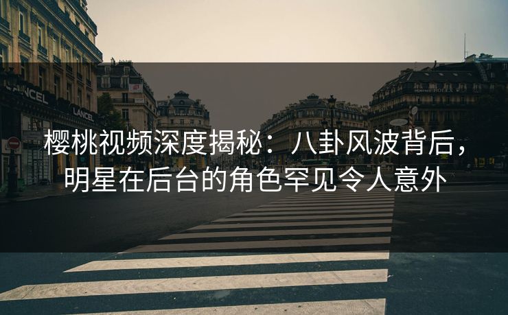 樱桃视频深度揭秘：八卦风波背后，明星在后台的角色罕见令人意外