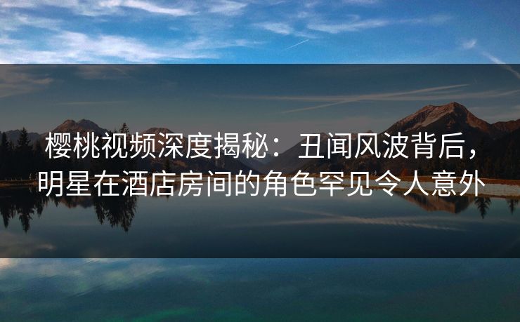 樱桃视频深度揭秘:丑闻风波背后,明星在酒店房间的角色罕见令人意外 樱桃视频深度揭秘:丑闻风波背后,明星在酒店房间的角色罕见令人意外