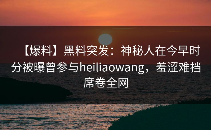 【爆料】黑料突发：神秘人在今早时分被曝曾参与heiliaowang，羞涩难挡席卷全网