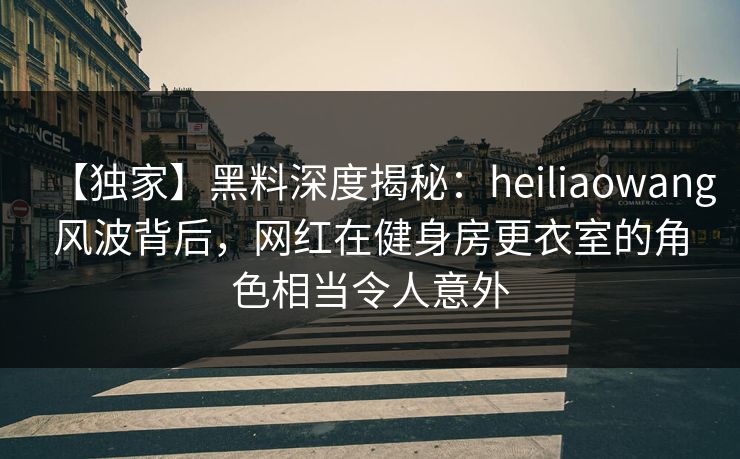 【独家】黑料深度揭秘：heiliaowang风波背后，网红在健身房更衣室的角色相当令人意外