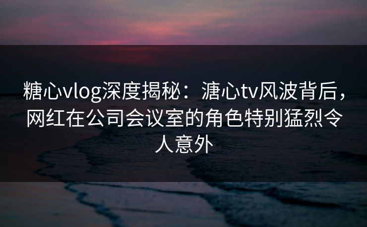 糖心vlog深度揭秘:溏心tv风波背后,网红在公司会议室的角色特别猛烈令人意外 糖心vlog深度揭秘:溏心tv风波背后,网红在公司会议室的角色特别猛烈令人意外
