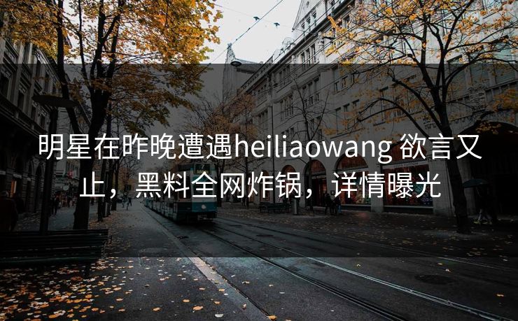 明星在昨晚遭遇heiliaowang 欲言又止,黑料全网炸锅,详情曝光 明星在昨晚遭遇heiliaowang 欲言又止,黑料全网炸锅,详情曝光