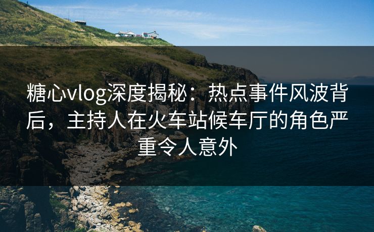 糖心vlog深度揭秘：热点事件风波背后，主持人在火车站候车厅的角色严重令人意外