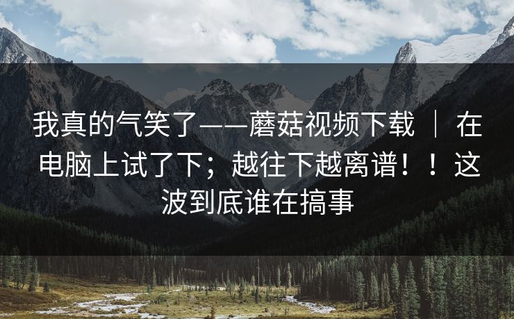我真的气笑了——蘑菇视频下载 ｜ 在电脑上试了下；越往下越离谱！！这波到底谁在搞事