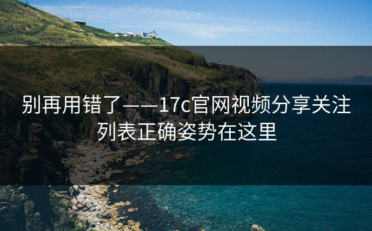 别再用错了——17c官网视频分享关注列表正确姿势在这里