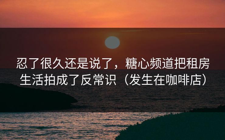 忍了很久还是说了,糖心频道把租房生活拍成了反常识(发生在咖啡店) 忍了很久还是说了,糖心频道把租房生活拍成了反常识(发生在咖啡店)