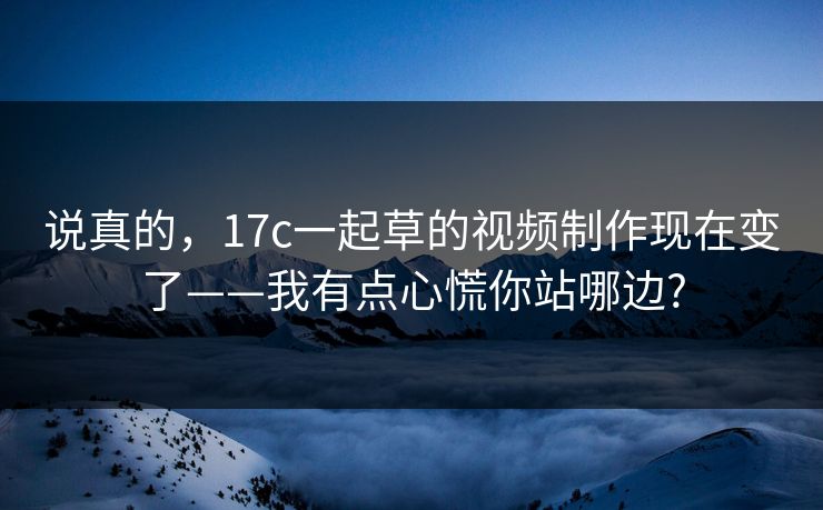 说真的,17c一起草的视频制作现在变了——我有点心慌你站哪边? 说真的,17c一起草的视频制作现在变了——我有点心慌你站哪边?