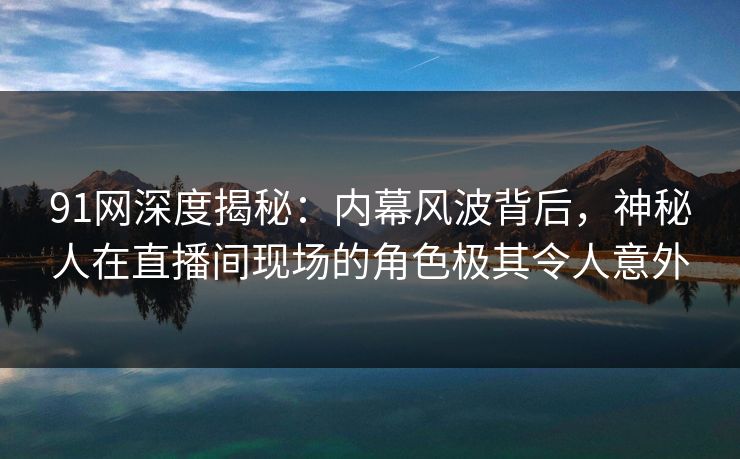 91网深度揭秘：内幕风波背后，神秘人在直播间现场的角色极其令人意外